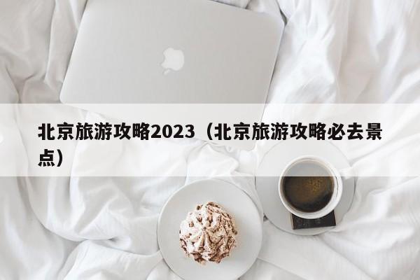 北京旅游攻略2023（北京旅游攻略必去景点）