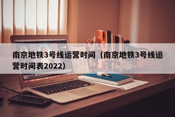 南京地铁3号线运营时间（南京地铁3号线运营时间表2022）