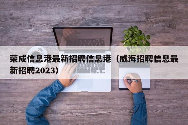 荣成信息港最新招聘信息港（威海招聘信息最新招聘2023）